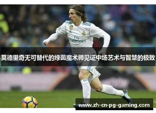 莫德里奇无可替代的绿茵魔术师见证中场艺术与智慧的极致