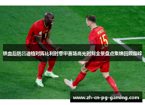 铁血后防吕迪格对阵比利时意甲赛场高光时刻全景盘点集锦回顾巅峰